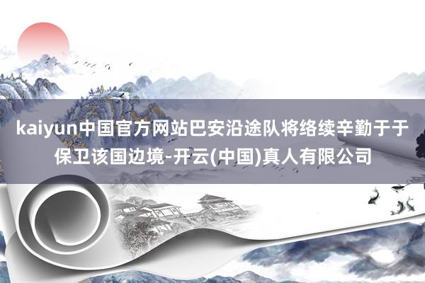 kaiyun中国官方网站巴安沿途队将络续辛勤于于保卫该国边境-开云(中国)真人有限公司