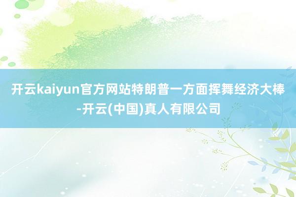 开云kaiyun官方网站特朗普一方面挥舞经济大棒-开云(中国)真人有限公司