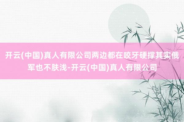 开云(中国)真人有限公司两边都在咬牙硬撑其实俄军也不肤浅-开云(中国)真人有限公司