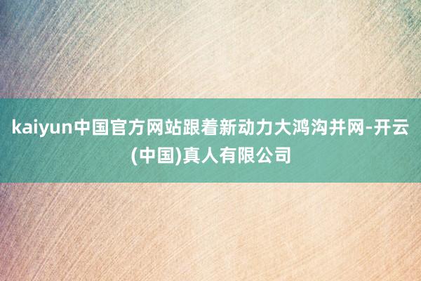 kaiyun中国官方网站跟着新动力大鸿沟并网-开云(中国)真人有限公司
