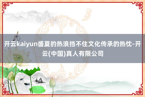 开云kaiyun盛夏的热浪挡不住文化传承的热忱-开云(中国)真人有限公司