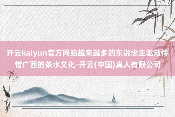 开云kaiyun官方网站越来越多的东说念主驱动怜惜广西的茶水文化-开云(中国)真人有限公司