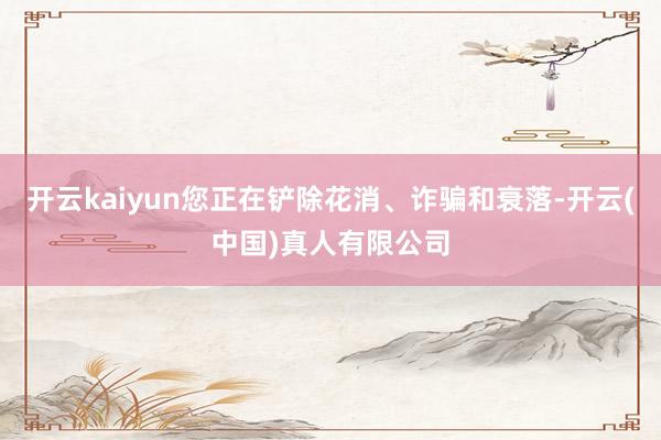 开云kaiyun您正在铲除花消、诈骗和衰落-开云(中国)真人有限公司