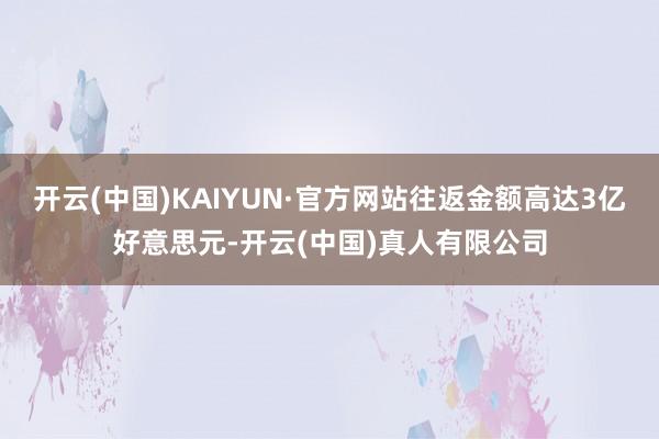 开云(中国)KAIYUN·官方网站往返金额高达3亿好意思元-开云(中国)真人有限公司