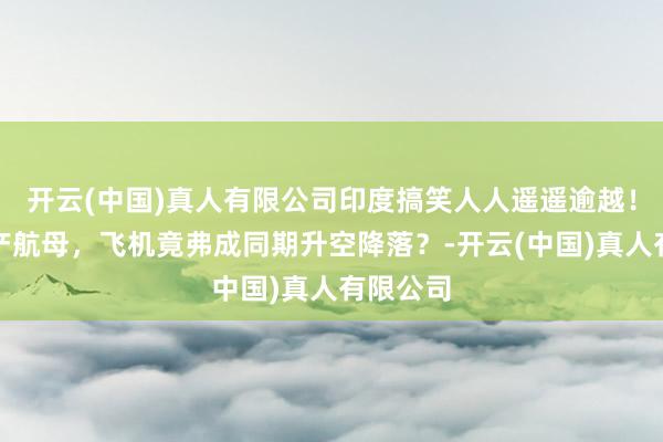 开云(中国)真人有限公司印度搞笑人人遥遥逾越！首艘国产航母，飞机竟弗成同期升空降落？-开云(中国)真人有限公司