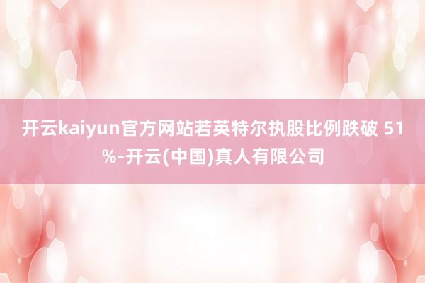 开云kaiyun官方网站若英特尔执股比例跌破 51%-开云(中国)真人有限公司