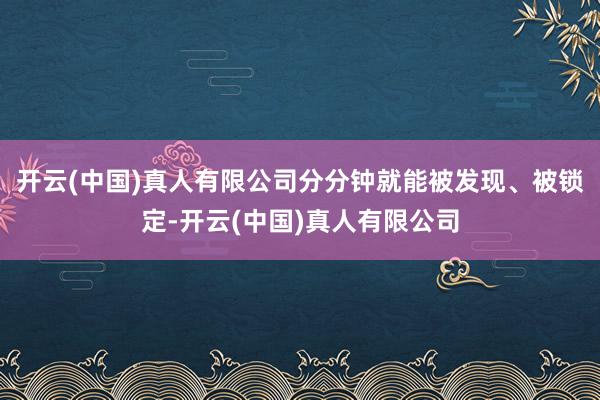 开云(中国)真人有限公司分分钟就能被发现、被锁定-开云(中国)真人有限公司