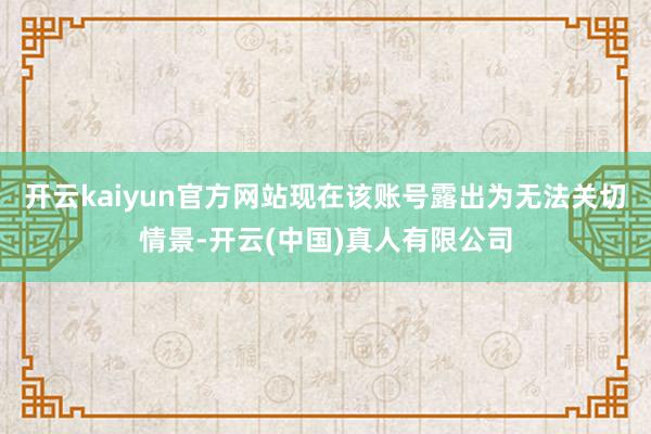开云kaiyun官方网站现在该账号露出为无法关切情景-开云(中国)真人有限公司