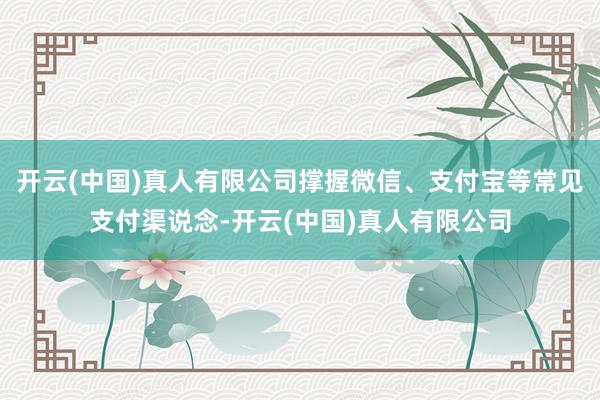 开云(中国)真人有限公司撑握微信、支付宝等常见支付渠说念-开云(中国)真人有限公司