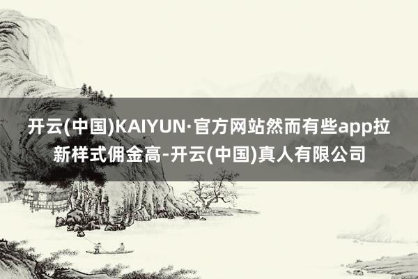 开云(中国)KAIYUN·官方网站然而有些app拉新样式佣金高-开云(中国)真人有限公司