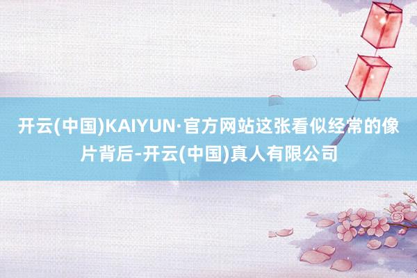 开云(中国)KAIYUN·官方网站这张看似经常的像片背后-开云(中国)真人有限公司