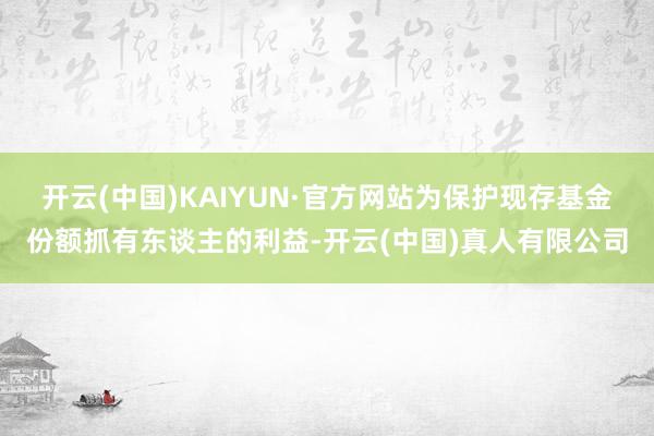 开云(中国)KAIYUN·官方网站为保护现存基金份额抓有东谈主的利益-开云(中国)真人有限公司