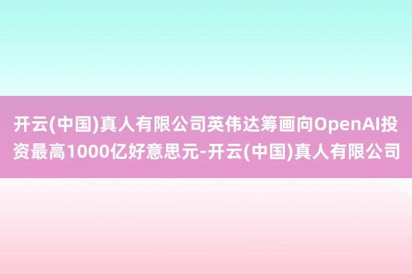 开云(中国)真人有限公司英伟达筹画向OpenAI投资最高1000亿好意思元-开云(中国)真人有限公司
