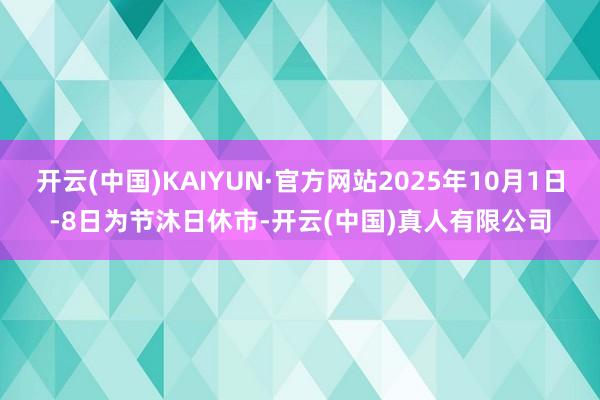 开云(中国)KAIYUN·官方网站2025年10月1日-8日为节沐日休市-开云(中国)真人有限公司