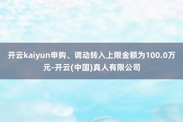 开云kaiyun申购、调动转入上限金额为100.0万元-开云(中国)真人有限公司