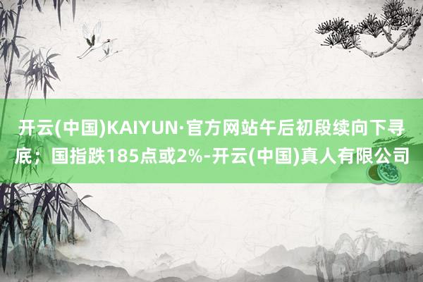 开云(中国)KAIYUN·官方网站午后初段续向下寻底；国指跌185点或2%-开云(中国)真人有限公司
