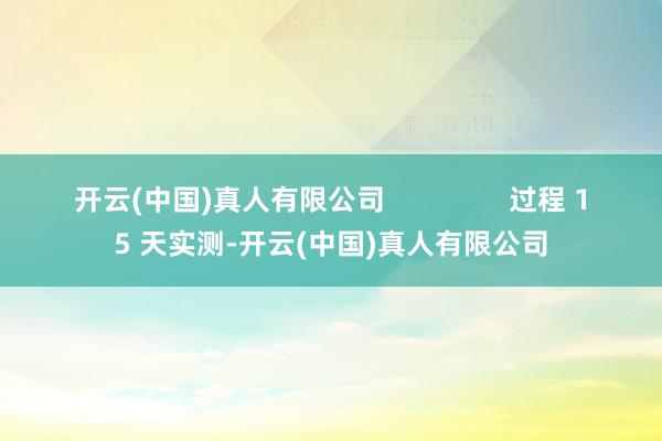开云(中国)真人有限公司                过程 15 天实测-开云(中国)真人有限公司
