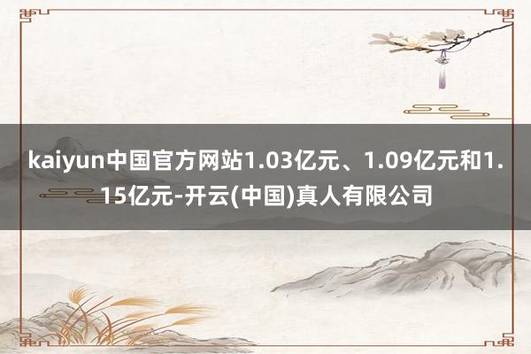 kaiyun中国官方网站1.03亿元、1.09亿元和1.15亿元-开云(中国)真人有限公司