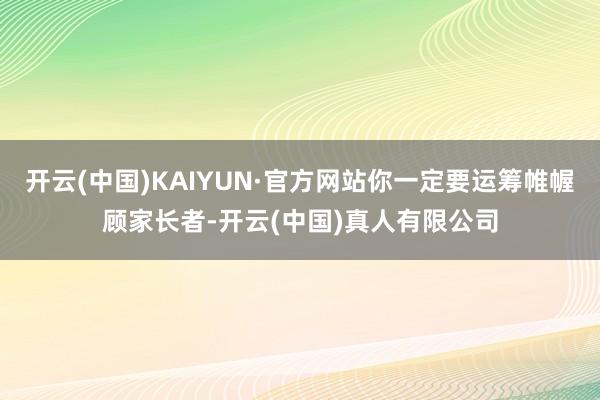 开云(中国)KAIYUN·官方网站你一定要运筹帷幄顾家长者-开云(中国)真人有限公司