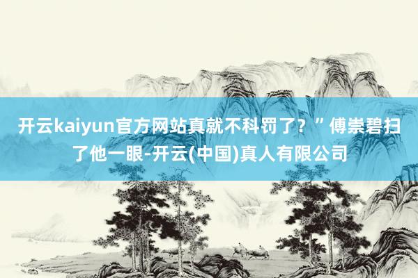 开云kaiyun官方网站真就不科罚了?”傅崇碧扫了他一眼-开云(中国)真人有限公司