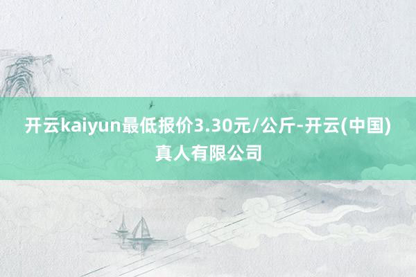 开云kaiyun最低报价3.30元/公斤-开云(中国)真人有限公司