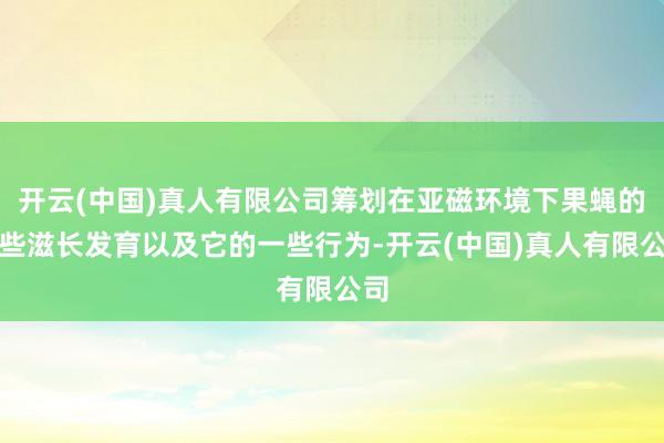 开云(中国)真人有限公司筹划在亚磁环境下果蝇的一些滋长发育以及它的一些行为-开云(中国)真人有限公司