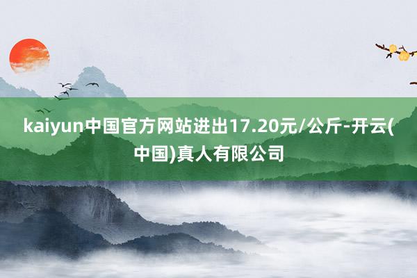 kaiyun中国官方网站进出17.20元/公斤-开云(中国)真人有限公司