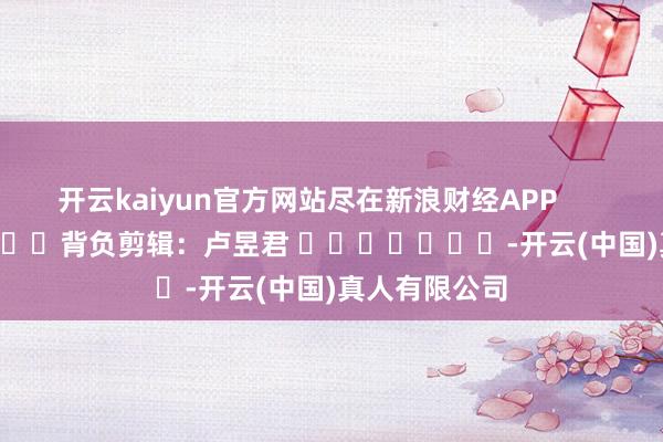 开云kaiyun官方网站尽在新浪财经APP 背负剪辑:卢昱君 -开云(中国)真人有限公司