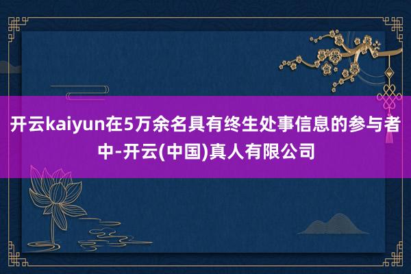开云kaiyun在5万余名具有终生处事信息的参与者中-开云(中国)真人有限公司