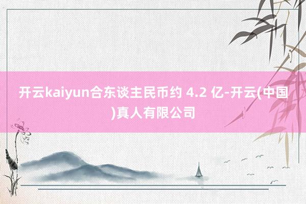 开云kaiyun合东谈主民币约 4.2 亿-开云(中国)真人有限公司