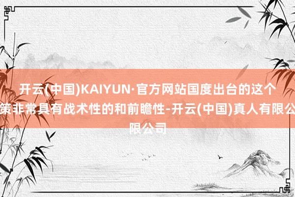 开云(中国)KAIYUN·官方网站国度出台的这个决策非常具有战术性的和前瞻性-开云(中国)真人有限公司