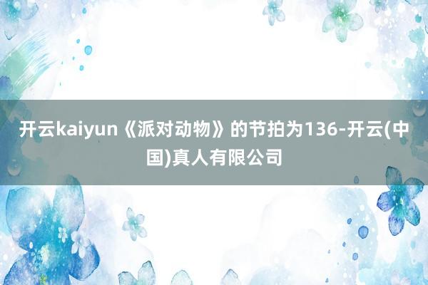 开云kaiyun《派对动物》的节拍为136-开云(中国)真人有限公司