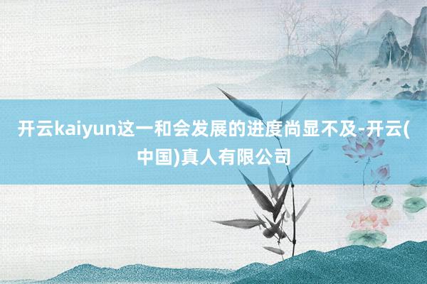 开云kaiyun这一和会发展的进度尚显不及-开云(中国)真人有限公司