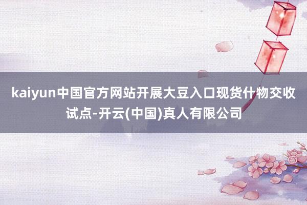 kaiyun中国官方网站开展大豆入口现货什物交收试点-开云(中国)真人有限公司
