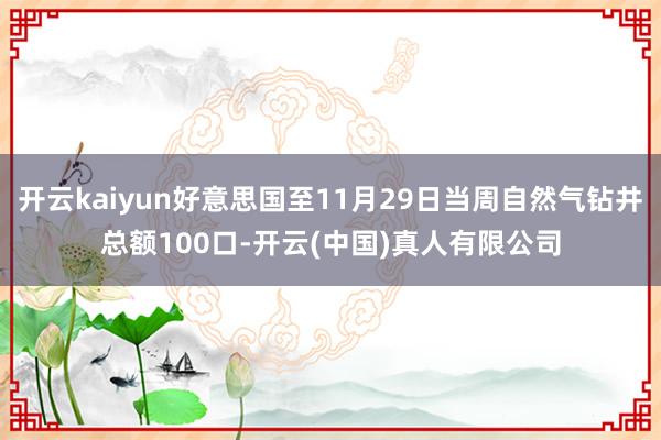 开云kaiyun好意思国至11月29日当周自然气钻井总额100口-开云(中国)真人有限公司