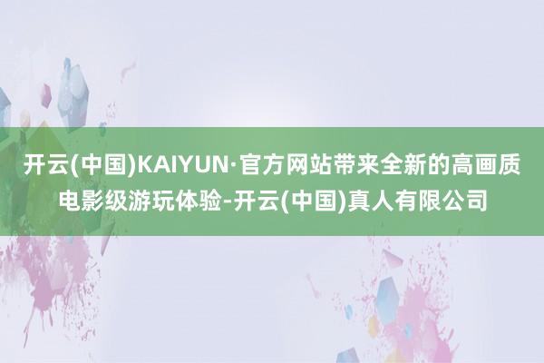 开云(中国)KAIYUN·官方网站带来全新的高画质电影级游玩体验-开云(中国)真人有限公司