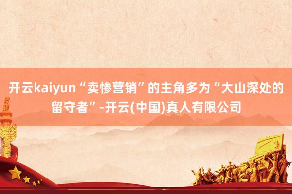 开云kaiyun“卖惨营销”的主角多为“大山深处的留守者”-开云(中国)真人有限公司